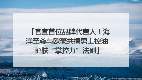 官宣首位品牌代言人！海洋至尊与欧豪共揭男士控油护肤“掌控力”法则