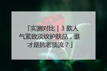 实测对比｜3 款人气紧致淡纹护肤品，谁才是抗老顶流？