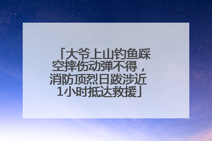 大爷上山钓鱼踩空摔伤动弹不得，消防顶烈日跋涉近1小时抵达救援