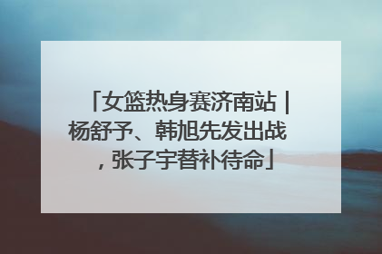 女篮热身赛济南站｜杨舒予、韩旭先发出战，张子宇替补待命