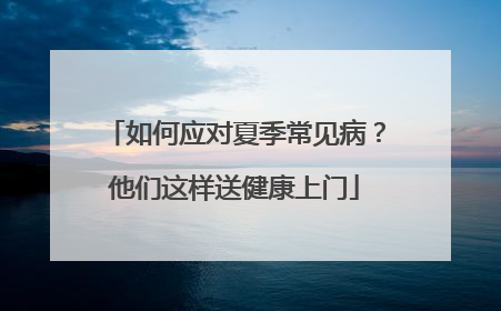 如何应对夏季常见病？他们这样送健康上门