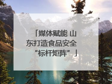 媒体赋能 山东打造食品安全“标杆矩阵”