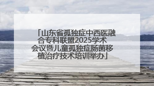 山东省孤独症中西医融合专科联盟2025学术会议暨儿童孤独症肠菌移植治疗技术培训举办