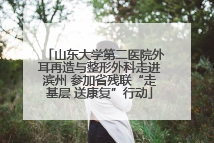 山东大学第二医院外耳再造与整形外科走进滨州 参加省残联“走基层 送康复”行动