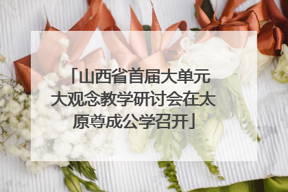 山西省首届大单元 大观念教学研讨会在太原尊成公学召开