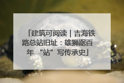 建筑可阅读｜吉海铁路总站旧址：雄狮踞百年 “站”写传承史