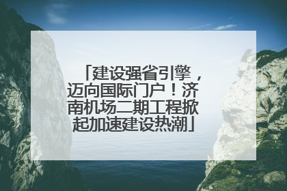 建设强省引擎，迈向国际门户！济南机场二期工程掀起加速建设热潮