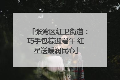 张湾区红卫街道：巧手包粽迎端午 红星送暖润民心
