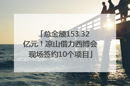 总金额153.32亿元！凉山借力西博会现场签约10个项目