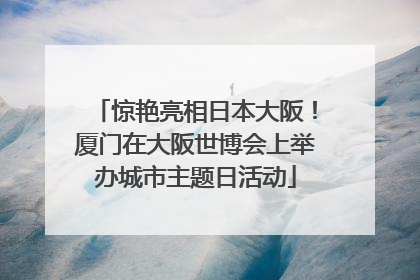 惊艳亮相日本大阪！厦门在大阪世博会上举办城市主题日活动