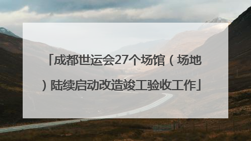 成都世运会27个场馆（场地）陆续启动改造竣工验收工作