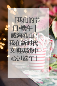 我们的节日•端午｜威海乳山：我在新时代文明实践中心过端午