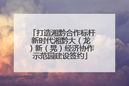 打造湘黔合作标杆 新时代湘黔大（龙）新（晃）经济协作示范园建设签约