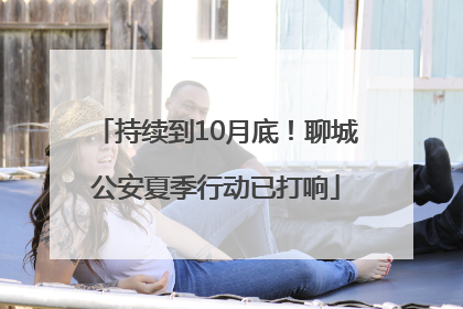 持续到10月底！聊城公安夏季行动已打响