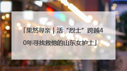 果然寻亲｜活“烈士”跨越40年寻找救他的山东女护士