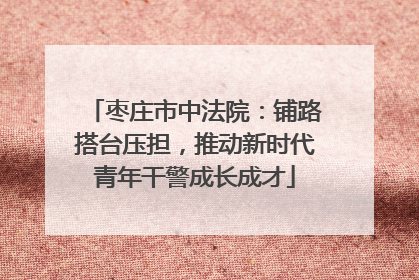 枣庄市中法院：铺路搭台压担，推动新时代青年干警成长成才