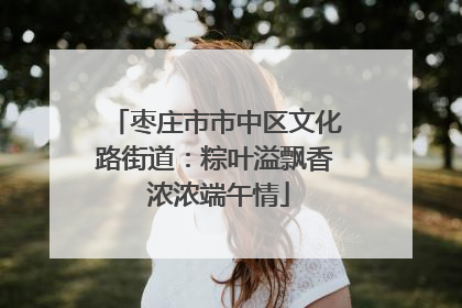枣庄市市中区文化路街道：粽叶溢飘香 浓浓端午情