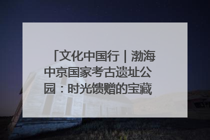 文化中国行｜渤海中京国家考古遗址公园：时光馈赠的宝藏 历史凝固的诗篇