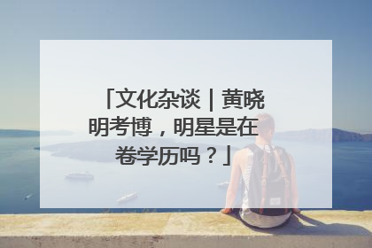 文化杂谈｜黄晓明考博，明星是在卷学历吗？