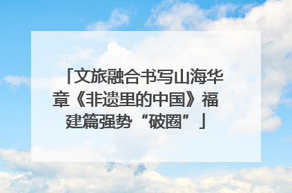 文旅融合书写山海华章《非遗里的中国》福建篇强势“破圈”