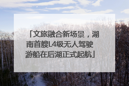 文旅融合新场景，湖南首艘L4级无人驾驶游船在后湖正式起航