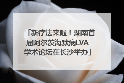 新疗法来啦！湖南首届阿尔茨海默病LVA学术论坛在长沙举办