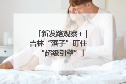 新发路观察+｜吉林“落子”盯住“超级引擎”