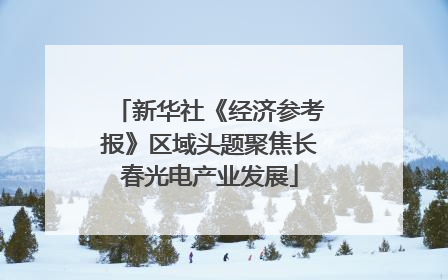 新华社《经济参考报》区域头题聚焦长春光电产业发展