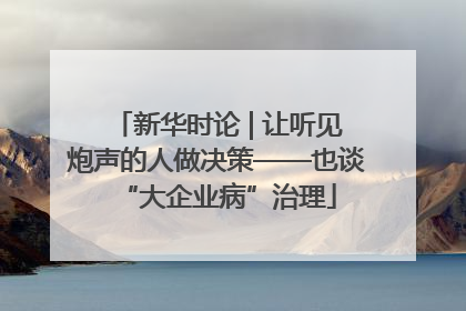 新华时论 | 让听见炮声的人做决策——也谈“大企业病”治理