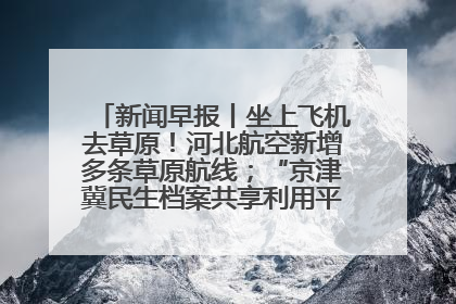 新闻早报丨坐上飞机去草原！河北航空新增多条草原航线；“京津冀民生档案共享利用平台”上线试运行>>