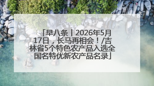 早八条丨2026年5月17日，长马再相会！/吉林省5个特色农产品入选全国名特优新农产品名录