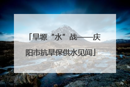 旱塬“水”战——庆阳市抗旱保供水见闻