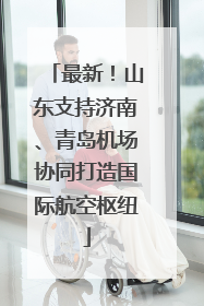 最新！山东支持济南、青岛机场协同打造国际航空枢纽