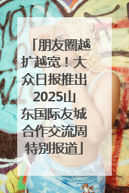 朋友圈越扩越宽！大众日报推出2025山东国际友城合作交流周特别报道