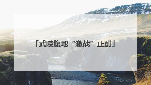 武陵腹地“激战”正酣