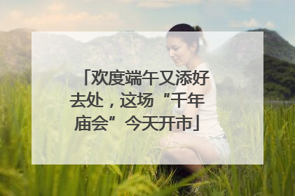 欢度端午又添好去处，这场“千年庙会”今天开市