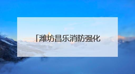潍坊昌乐消防强化监管严抓质量 筑牢消防安全防护网
