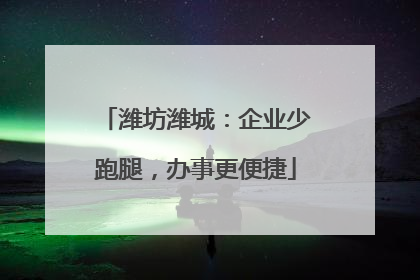 潍坊潍城：企业少跑腿，办事更便捷