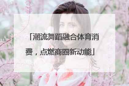 潮流舞蹈融合体育消费，点燃商圈新动能