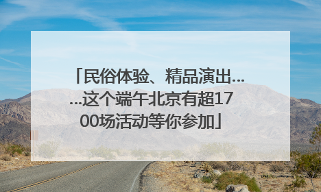 民俗体验、精品演出……这个端午北京有超1700场活动等你参加