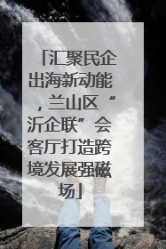 汇聚民企出海新动能，兰山区“沂企联”会客厅打造跨境发展强磁场