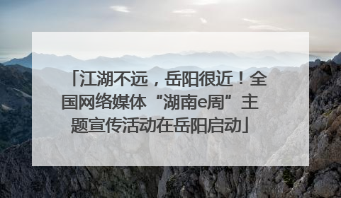 江湖不远，岳阳很近！全国网络媒体“湖南e周”主题宣传活动在岳阳启动