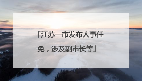 江苏一市发布人事任免，涉及副市长等