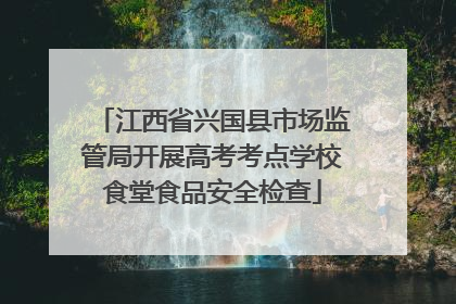 江西省兴国县市场监管局开展高考考点学校食堂食品安全检查