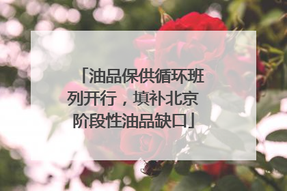 油品保供循环班列开行，填补北京阶段性油品缺口