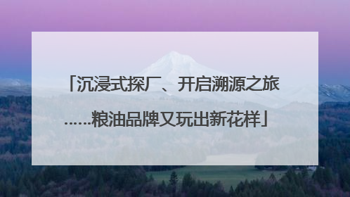 沉浸式探厂、开启溯源之旅……粮油品牌又玩出新花样