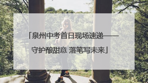 泉州中考首日现场速递——守护酿甜意 落笔写未来