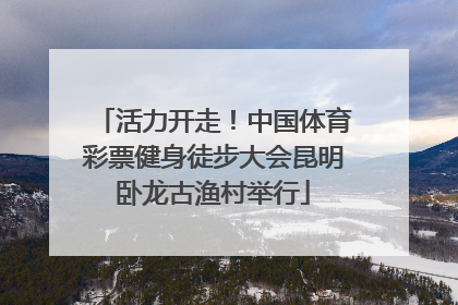活力开走！中国体育彩票健身徒步大会昆明卧龙古渔村举行