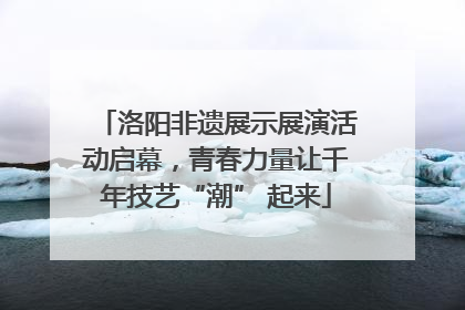 洛阳非遗展示展演活动启幕，青春力量让千年技艺“潮” 起来