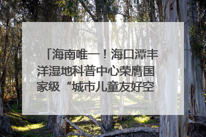 海南唯一！海口潭丰洋湿地科普中心荣膺国家级“城市儿童友好空间建设园区”称号